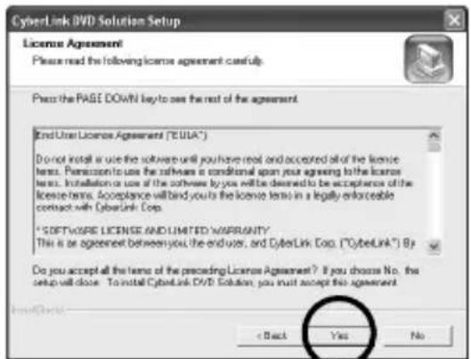 CyberLink DVD Solution Setup License Agreement Please read the following license agreement useful. Press the PAGE DOWN! Key to use the rest of the agreement. End User License Agreement ("EUA") Do not install or use the software until you have read and accepted all of the license items. Permission to use the software is conditional upon your agreeing with the license items. Installation or use of the software by you will be desired to be acceptance of the license items. Acceptance will bind your to the license items in a legally enforceable contact with CyberLink Corp. * SOFTWARE LICENSE AND LIMITED WARRANTY This is an agreement between you, the end user, and CyberLink Corp. ("CyberLink") By Do you accept all the items of the proceeding License Agreement? If you choose No. the setup will close. To install CyberLink DVD Solution, you must accept this agreement. < Back Yes No