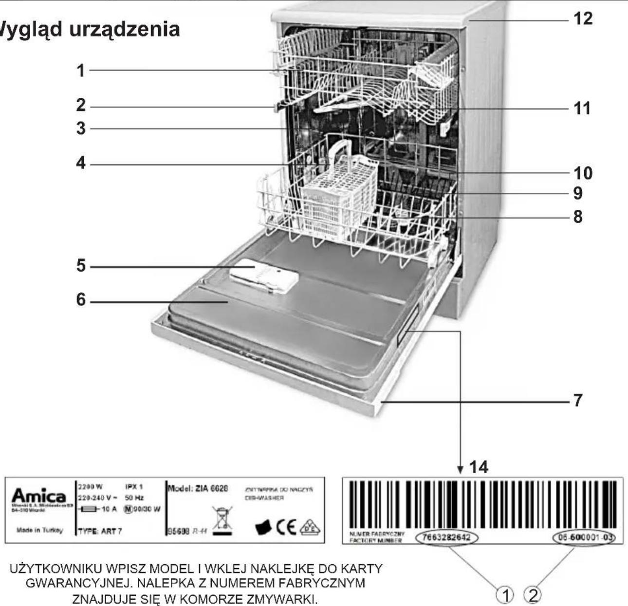 yglad urzadzenia 12 11 10 9 8 5 6 7 14 Amica Wwarki G. S. Mioleszem SE SA-310 Wwarki Made in Turkey 2200 W IPX 1 220-240 V ~ 50 Hz - 10 A M 90/30 W TYPE: ART 7 Model: ZIA 6626 ZWTWRPKA DO NAGZYŚ DISHWASHER 05698 R-44 CE Dc NUBER FAERYCZNY FACTORY NUMBER 7663282642 05-600001-03 UZYTKOWNIKU WPISZ MODEL I WKLEJ NAKLEJKĘ DO KARTY GWARANCYJNEJ. NALEPKA Z NUMEREM FABRYCZNYM ZNAJDUJE SIĘ W KOMORZE ZMYWARKI. ① ②