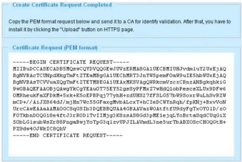 Create Certificate Request Completed Copy the PEM format below and send to a CA for identify validation. After that, you have to install it by clicking the "Upload" button on HTTPS page. Certificate Request (PEM format) ----BEGIN CERTIFICATE REQUEST---- MIIBuDCCASECADB5MQswCQYDVQQGEwJUVzERMA8GA1UECBMIUHJvdm1uY2UxEjAQ BgNVBAcTCUNpdHkgTmFtZTEaMBgGA1UEChMRT3JnYW5pemFOaW9uIF5hbWUxEjAQ BgNVBAsTCVVuaXQgTmFtZTETMBEGA1UEAxMKSVAgQWRkcmVzczCBnzANBgkqhkiG 9w0BAQEFAAOBjQAwgYkCgYEAuO7T5EY52gsSyPFMxZ7wHdQ1obPescsXLUX9DFw6 OMRheukFaXFDKhM+5xK+K5oEPBPqj77yhH+zdUHS27fFSLG57bW9SoxrWuLhSvRZW mCD+/AiJX864dj/mjHn7Wc55GFaxgMvbALcxT+hCIeDCWYnRqh/fpKNj+BxvVoN UrcCAwEAAaAAMA0GCSqGSIb3DQEBBQUAA4GBAAVazWOAtftfU9dyFgTxOY01D/zO FOTkbnDOQG18e4ftJ3rRODITvIIMjg3K8zsAS8Gd3pME1ejqLYoBrtaSqdCUqGiX 50bLGIsubWsXr86PngaBwjYoTpG3qlzvUPJZLAVmdL3neSurTbABXOScCHOQGtH+ PX9dw4OJWkIC8QhV ----END CERTIFICATE REQUEST----