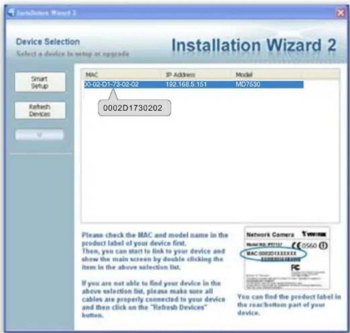 Device Selection Select a device to setup at upgrade MAC IP Address Model 00-02-D1-73-02-02 192.168.5.151 MD7530 0002D1730202 Please check the MAC and model name in the product label of your device first. Then, you can start to link to your device and show the main screen by double clicking the item in the above selection list. If you are not able to find your device in the above selection list, please make sure all cables are properly connected to your device and then click on the "Refresh Devices" button. Network Camera MAC NO: 97112 €0560 MAC 000201XXXXXX You can find the product label in the rear/bottom part of your device.
