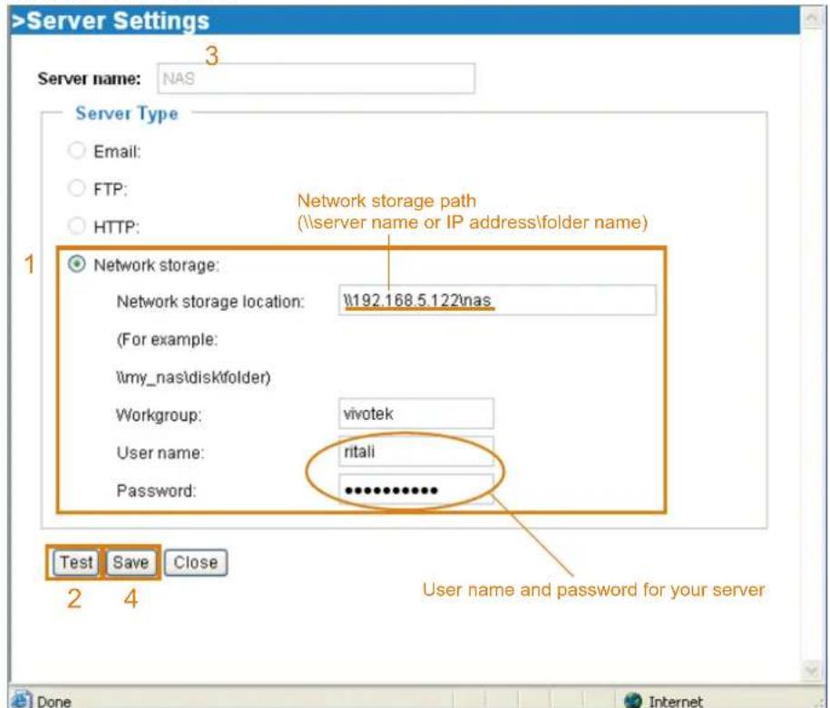 >Server Settings Server name: NAS 3 Server Type Email: FTP: HTTP: Network storage path (\server name or IP address\folder name) 1 Network storage: Network storage location: \192.168.5.122\nas (For example: \my_nas\disk\t folder) Workgroup: vivotek User name: ntali Password: ************ Test Save Close 2 4 User name and password for your server