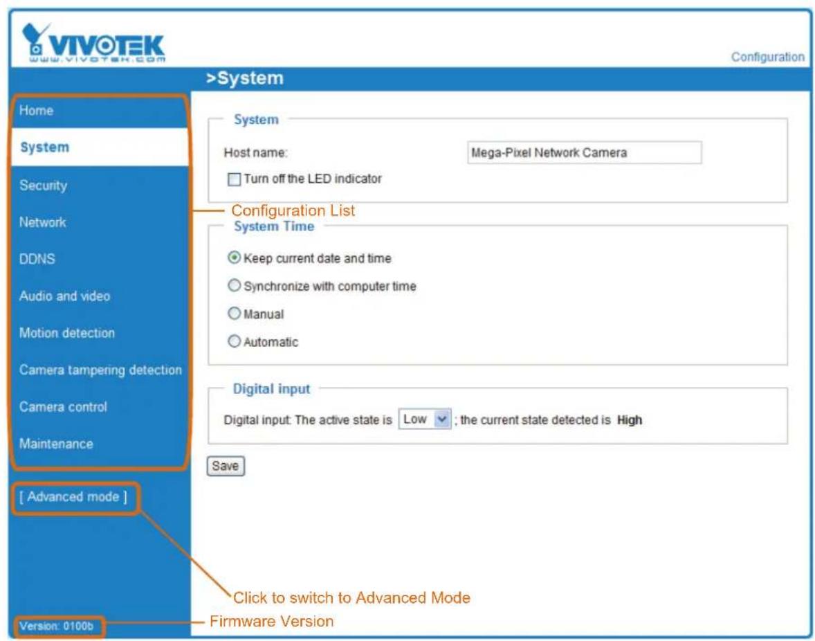 VIVOTEK www.vivotek.com Configuration >System Home System Host name: Mega-Pixel Network Camera □ Turn off the LED indicator Configuration List System Time ● Keep current date and time ○ Synchronize with computer time ○ Manual ○ Automatic Digital input Digital input: The active state is Low ; the current state detected is High Save [ Advanced mode ] Click to switch to Advanced Mode Firmware Version Version: 0100b