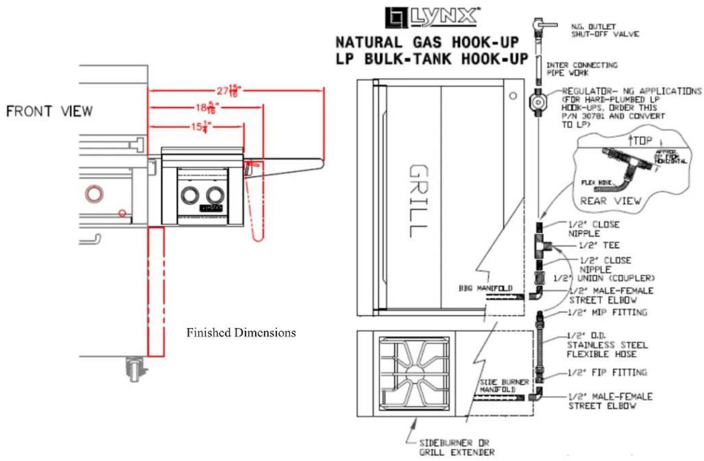 LYNX® NATURAL GAS HOOK-UP LP BULK-TANK HOOK-UP FRONT VIEW 27½" 18½" 15¼" Finished Dimensions GN. OUTLET SHUT-OFF VALVE INTER CONNECTING PIPE WORK REGULATOR- NG APPLICATIONS (FOR HARD-PLUMBED LP HOOK-UPS, ORDER THIS P/N 30781 AND CONVERT TO LP) TOP FLEX HOSE REAR VIEW 1/2" CLOSE NIPPLE 1/2" TEE 1/2" CLOSE NIPPLE 1/2" UNION (COUPLER) 1/2" MALE-FEMALE STREET ELBOW 1/2" MIP FITTING 1/2" O.D. STAINLESS STEEL FLEXIBLE HOSE 1/2" FIP FITTING 1/2" MALE-FEMALE STREET ELBOW SIDE BURNER OR GRILL EXTENDER