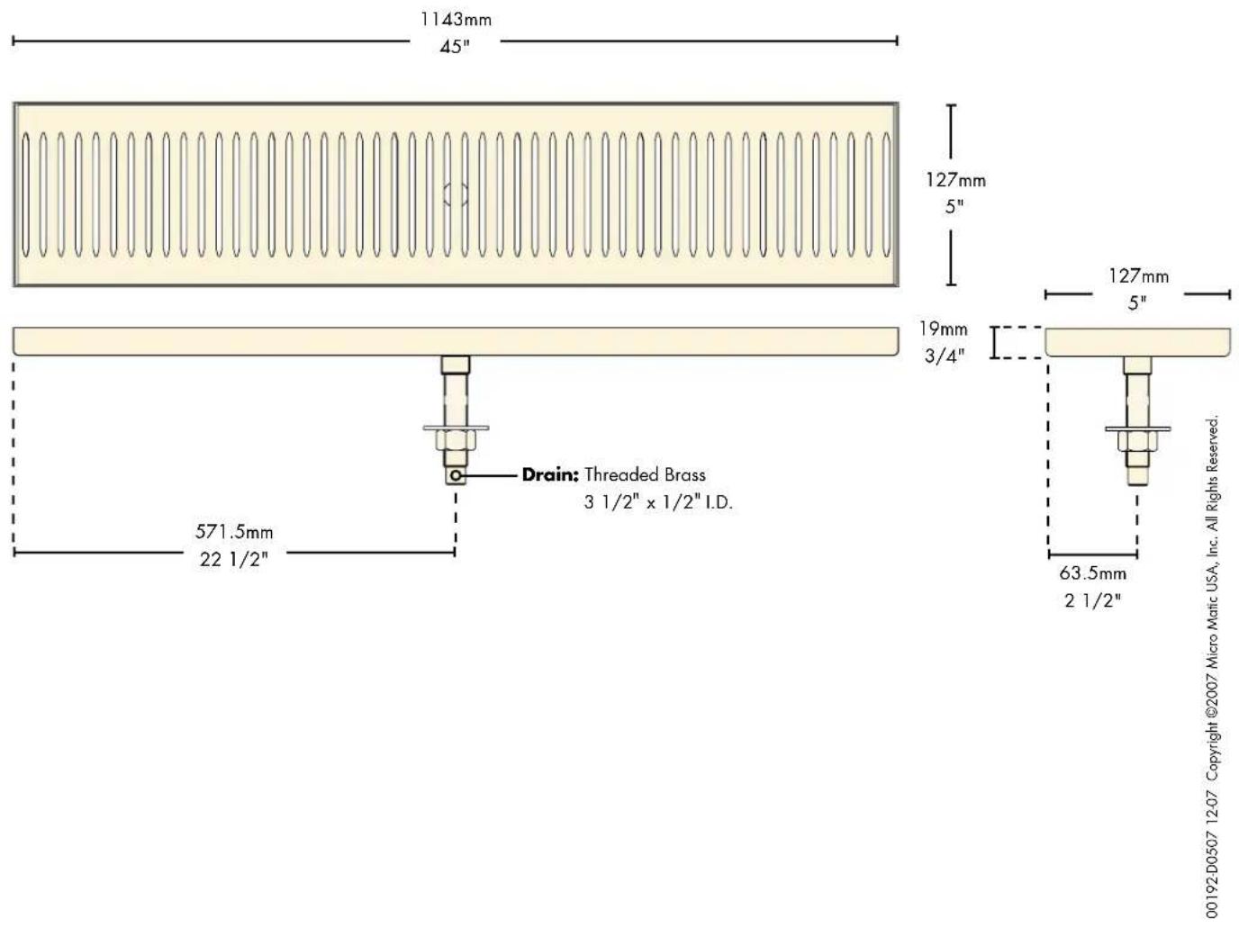 1143mm 45" 127mm 5" 19mm 3/4" Drain: Threaded Brass 3 1/2" x 1/2" I.D. 571.5mm 22 1/2" 63.5mm 2 1/2" 00192-D0507 12-07 Copyright ©2007 Micro Matic USA, Inc. All Rights Reserved.