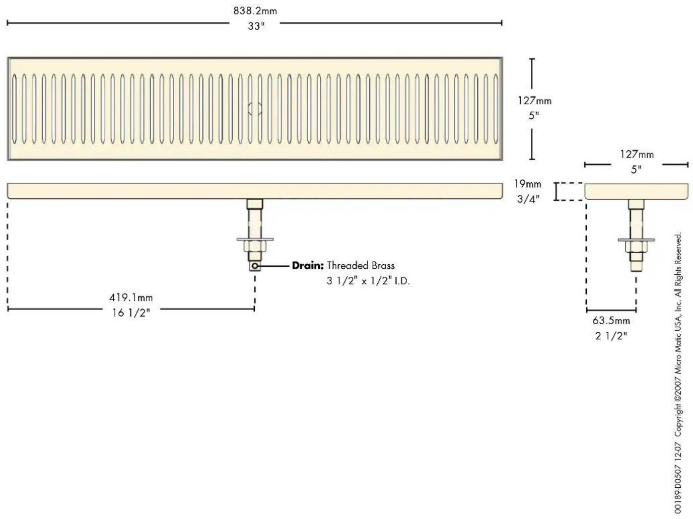 838.2mm 33" 127mm 5" 19mm 3/4" Drain: Threaded Brass 3 1/2" x 1/2" I.D. 419.1mm 16 1/2" 63.5mm 2 1/2" 00189-D0507 12-07 Copyright ©2007 Micro Matic USA, Inc. All Rights Reserved.