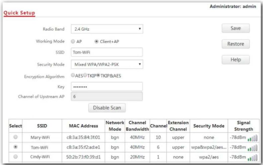 Quick Setup Radio Band 2.4 GHz Working Mode AP Client+AP SSID Tom-WiFi Security Mode Mixed WPA/WPA2-PSK Encryption Algorithm AES TKIP TKIP&AES Key ............ Channel of Upstream AP 6 Disable Scan Select SSID MAC Address Network Channel Channel Extension Security Mode Signal Strength Mary-WiFi c8:3a:35:84:3f:01 bgn 40MHz 10 upper none -78dBm Tom-WiFi c8:3a:35:f2:ad:e1 bgn 40MHz 6 upper wpa&wpa2/aes... -78dBm Cindy-WiFi 50:2b:73:f0:39:d1 bgn 20MHz 1 none wpa2/aes -78dBm