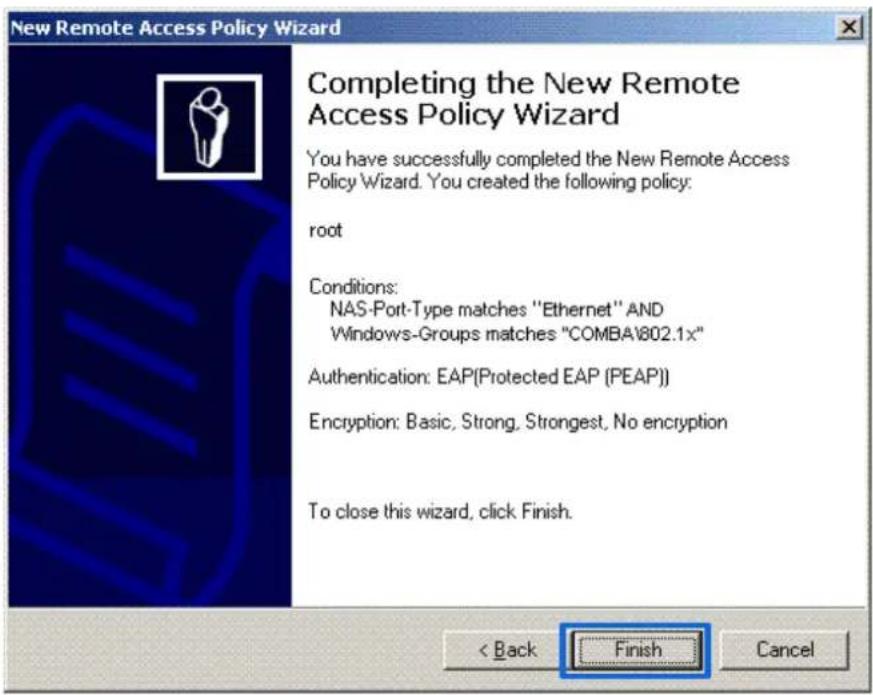 New Remote Access Policy Wizard Completing the New Remote Access Policy Wizard You have successfully completed the New Remote Access Policy Wizard. You created the following policy: root Conditions: NAS-Port-Type matches "Ethernet" AND Windows-Groups matches "COMBA1802.1x" Authentication: EAP(Protected EAP (PEAP)) Encryption: Basic, Strong, Strongest, No encryption To close this wizard, click Finish. < Back Finish Cancel