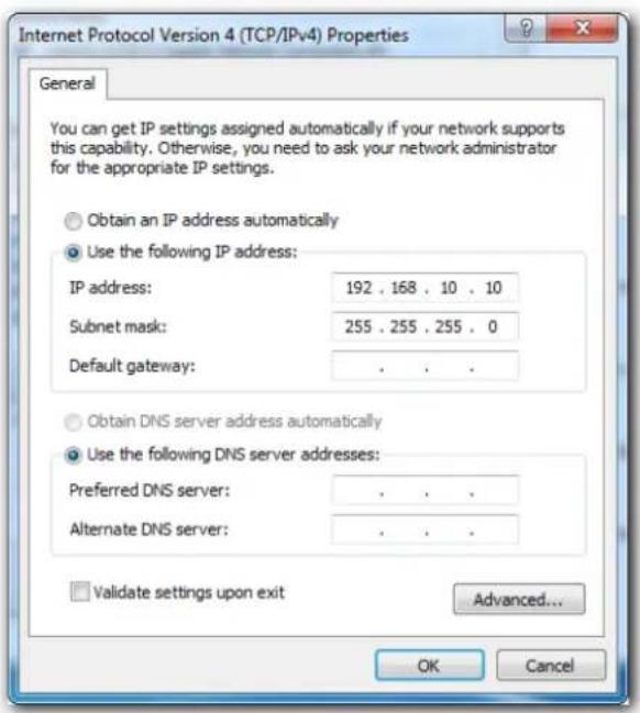 Internet Protocol Version 4 (TCP/IPv4) Properties General You can get IP settings assigned automatically if your network supports this capability. Otherwise, you need to ask your network administrator for the appropriate IP settings. Obtain an IP address automatically Use the following IP address: IP address: 192 . 168 . 10 . 10 Subnet mask: 255 . 255 . 255 . 0 Default gateway: . Obtain DNS server address automatically Use the following DNS server addresses: Preferred DNS server: . Alternate DNS server: . Validate settings upon exit Advanced... OK Cancel