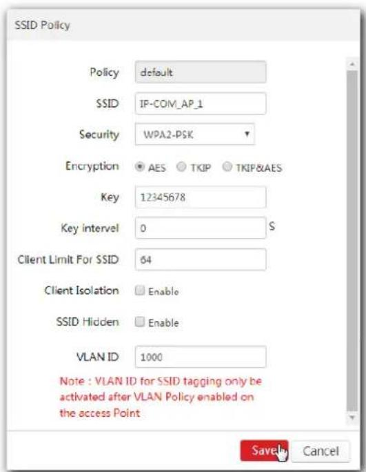 SSID Policy Policy default SSID IP-COM_AP_1 Security WPA2-PSK Encryption AES TKIP TKIP&AES Key 12345678 Key interval 0 S Client Limit For SSID 64 Client Isolation Enable SSID Hidden Enable VLAN ID 1000 Note : VLAN ID for SSID tagging only be activated after VLAN Policy enabled on the access Point Save Cancel