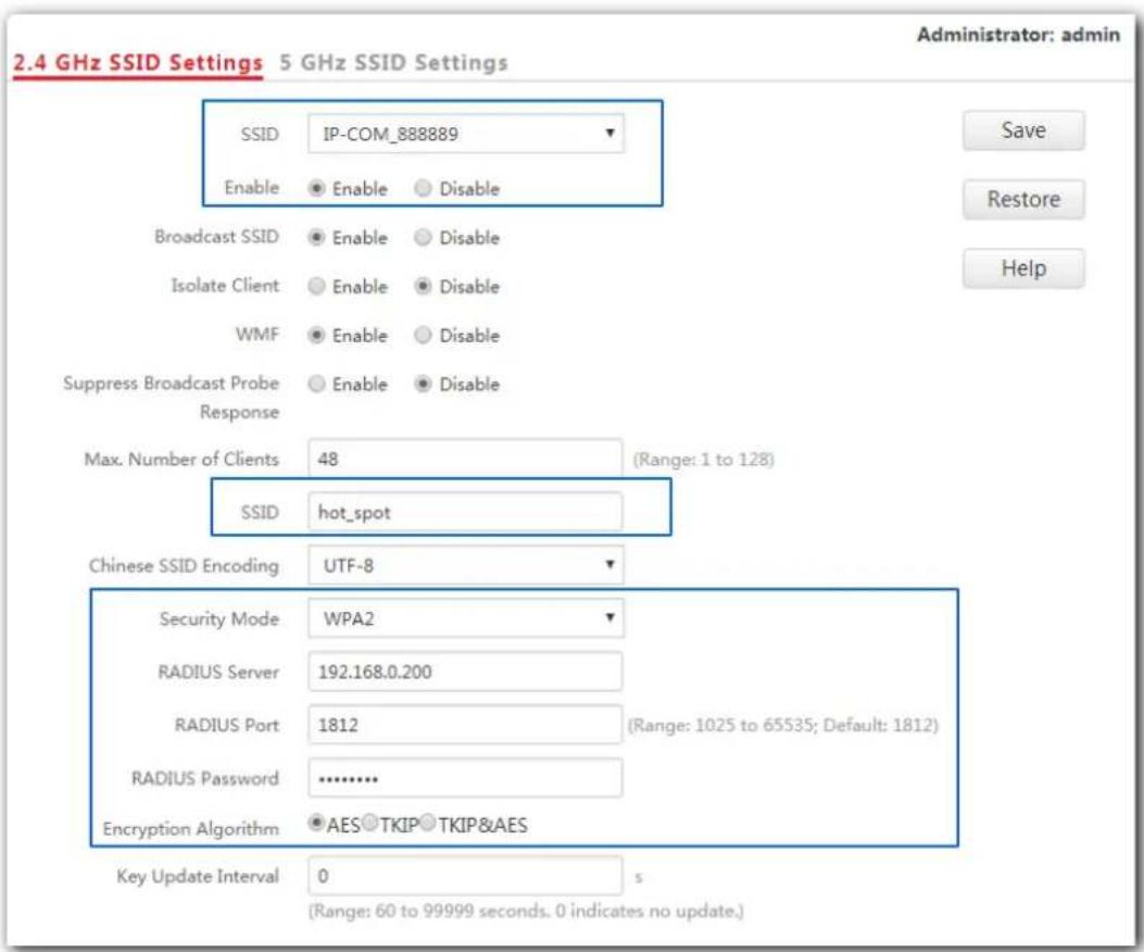 2.4 GHz SSID Settings 5 GHz SSID Settings Administrator: admin SSID IP-COM_888889 Enable Enable Disable Broadcast SSID Enable Disable Isolate Client Enable Disable WMF Enable Disable Suppress Broadcast Probe Enable Disable Response Max. Number of Clients 48 (Range: 1 to 128) SSID hot_spot Chinese SSID Encoding UTF-8 Security Mode WPA2 RADIUS Server 192.168.0.200 RADIUS Port 1812 (Range: 1025 to 65535; Default: 1812) RADIUS Password .......... Encryption Algorithm AES TKIP TKIP&AES Key Update Interval 0 s (Range: 60 to 99999 seconds. 0 indicates no update.)