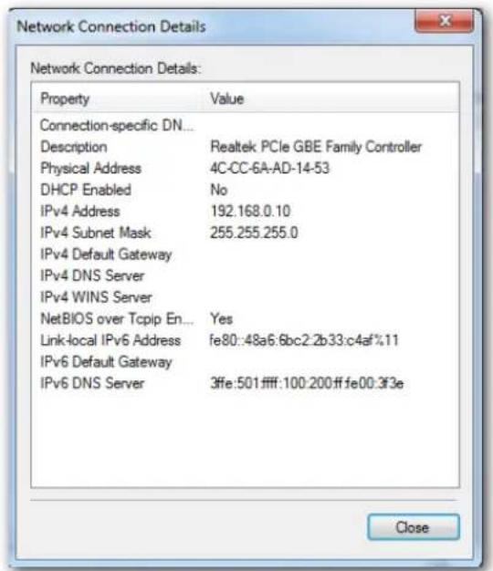 Network Connection Details Property Value Connection-specific DN... Description Realtek PCIe GBE Family Controller Physical Address 4C-CC-6A-AD-14-53 DHCP Enabled No IPv4 Address 192.168.0.10 IPv4 Subnet Mask 255.255.255.0 IPv4 Default Gateway IPv4 DNS Server IPv4 WINS Server NetBIOS over Tcpip En... Yes Link-local IPv6 Address fe80::48a6:6bc2:2b33:c4af%.11 IPv6 Default Gateway IPv6 DNS Server 3ffe:501ffff:100:200ff fe00:3f3e Close
