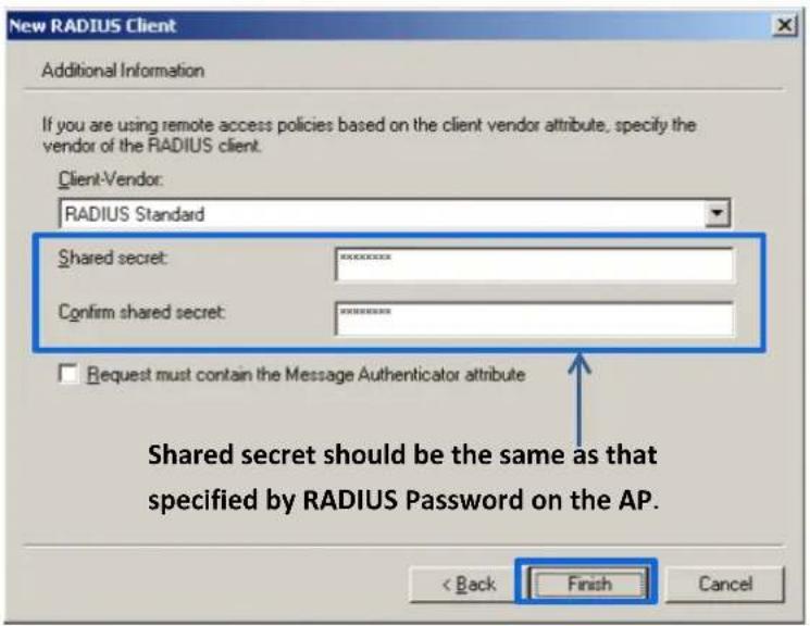 New RADIUS Client Additional Information If you are using remote access policies based on the client vendor attribute, specify the vendor of the RADIUS client. Client-Vendor: RADIUS Standard Shared secret: ********** Confirm shared secret: ********** Request must contain the Message Authenticator attribute Shared secret should be the same as that specified by RADIUS Password on the AP. < Back Finish Cancel