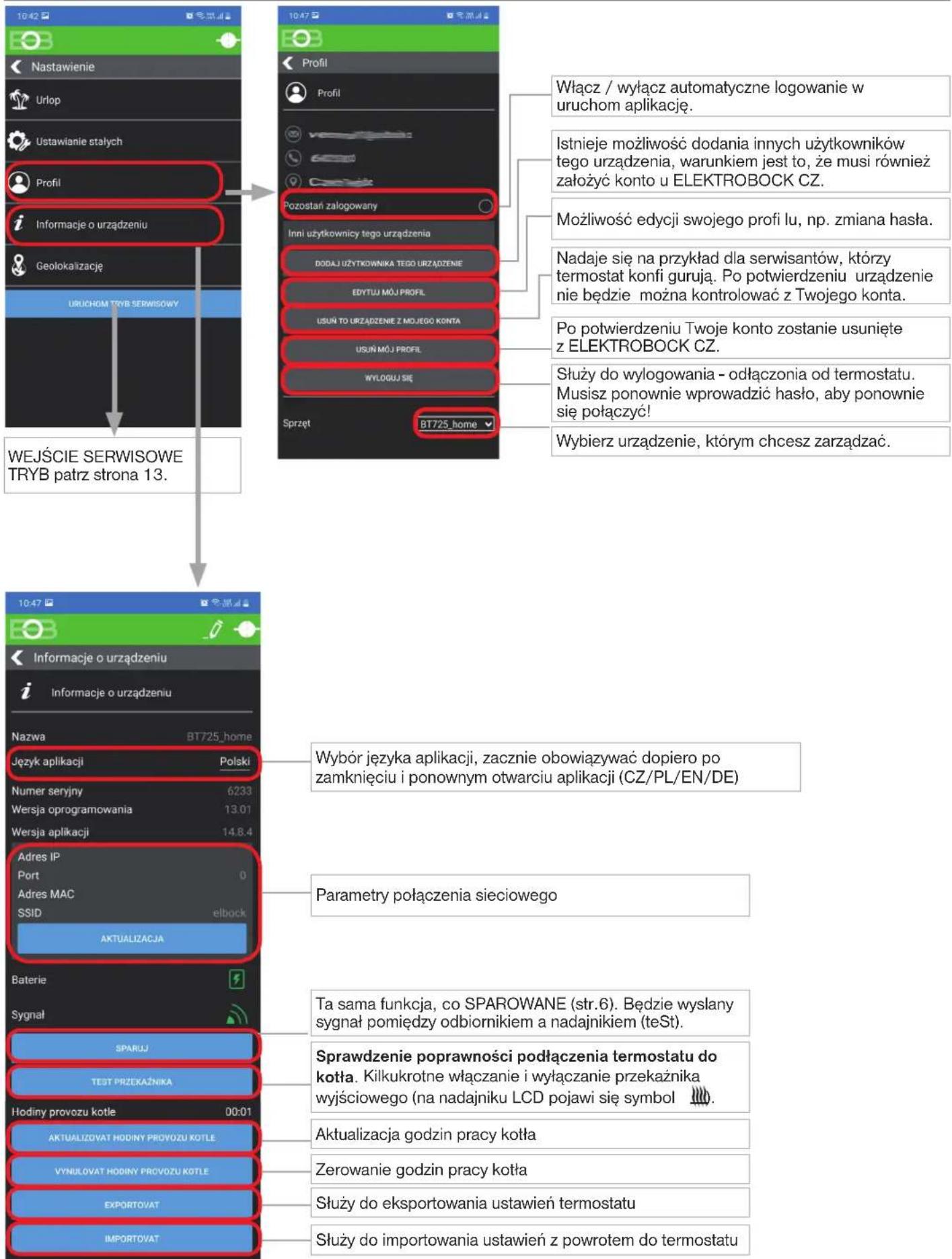 10:42 Nastawienie Urlop Ustawianie stałych Profil Informacje o urządzeniu Geolokalizację URUCHOM TRYB SERWISOWY WEJŚCIE SERWISOWE TRYB patrz strona 13. 10:47 Profil Profil Pozostań załogowany Inni użytkownicy tego urządzenia DODAJ UŻYTKOWNIKA TEGO URZĄDZENIE EDYTUJ MÓJ PROFIL USUŃ TO URZĄDZENIE Z MOJĘGO KONTA USUŃ MÓJ PROFIL WYLOGU SIE Sprzęt BT725_home Włącz / wyłącz automatyczne logowanie w uruchom aplikację. Istnieje możliwość dodania innych użytkowników tego urządzenia, warunkiem jest to, że musi również założyć konto u ELEKTROBOCK CZ. Możliwość edycji swojego profi lu, np. zmiana hasła. Nadaje się na przykład dla serwisantów, którzy termostat konfi gurują. Po potwierdzeniu urządzenie nie będzie można kontrolować z Twojego konta. Po potwierdzeniu Twoje konto zostanie usunięte z ELEKTROBOCK CZ. Służy do wylogowania - odłączonia od termostatu. Musisz ponownie wprowadzić hasło, aby ponownie się połączyć! Wybierz urządzenie, którym chcesz zarządać. 10:47 Informacje o urządzeniu Informacje o urządzeniu Nazwa BT725_home Język aplikacji Polski Numer seryjny 6233 Wersja oprogramowania 13.01 Wersja aplikacji 14.8.4 Adres IP Port 0 Adres MAC SSID elbock AKTUALIZACJA Baterie Sygnał SPARUJ TEST PRZEKAŻNIKA Hodiny provozu kotle 00:01 AKTUALIZOVAT HODINY PROVOZU KOTLE VYNULOVAT HODINY PROVOZU KOTLE EXPORTOVAT IMPORTOVAT Wybór języka aplikacji, zacznie obowiązywać dopiero po zamknięciu i ponownym otwarciu aplikacji (CZ/PL/EN/DE) Parametry połączenia sieciowego Ta sama funkcja, co SPAROWANE (str.6). Będzie wysłany sygnał pomiędzy odbiornikiem a nadajnikiem (teSt). Sprawdzenie poprawności podłączenia termostatu do kotła. Kilkukrotne włączanie i wyłączenie przekaźnika wyjściowego (na nadajniku LCD pojawi się symbol 🎯). Aktualizacja godzin pracy kotła Zerowanie godzin pracy kotła Służy do eksportowania ustawień termostatu Służy do importowania ustawień z powrotem do termostatu