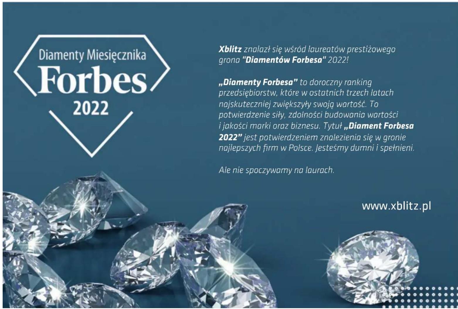 Diamenty Miesięcznika Forbes 2022 Xblitz znalazł się wśród laureatów prestiżowego grona "Diamentów Forbesa" 2022! „Diamenty Forbesa” to doroczny ranking przedsiębiorstw, które w ostatnich trzech latach najskuteczniej zwiększyły swoją wartość. To potwierdzenie siły, zdolności budowania wartości i jakości marki oraz biznesu. Tytuł „Diament Forbesa 2022” jest potwierdzeniem znalezienia się w gronie najlepszych firm w Polsce. Jesteśmy dumni i spełnieni. Ale nie spoczywamy na laurach. www.xblitz.pl