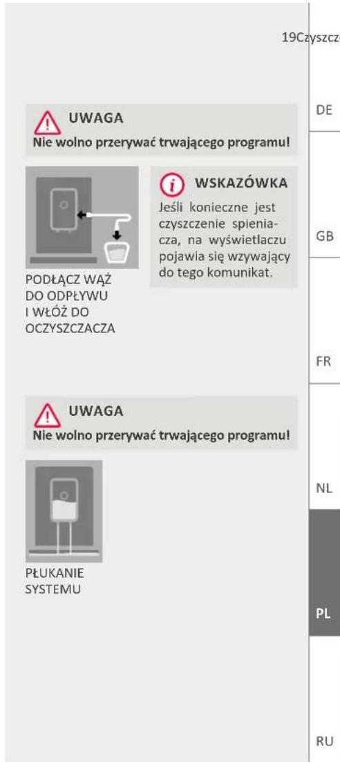 19Czyszczego UWAGA Nie wolno przerywać trwającego programu! WSKAZÓWKA Jeśli konieczne jest czyszczenie spienia- cza, na wyświetlaczu pojawia się wzywający do tego komunikat. PODŁĄCZ WĄŻ DO ODPLYWU I WŁÓŻ DO OCZYSZCZACZA UWAGA Nie wolno przerywać trwającego programu! PLUKANIE SYSTEMU DE GB FR NL PL RU
