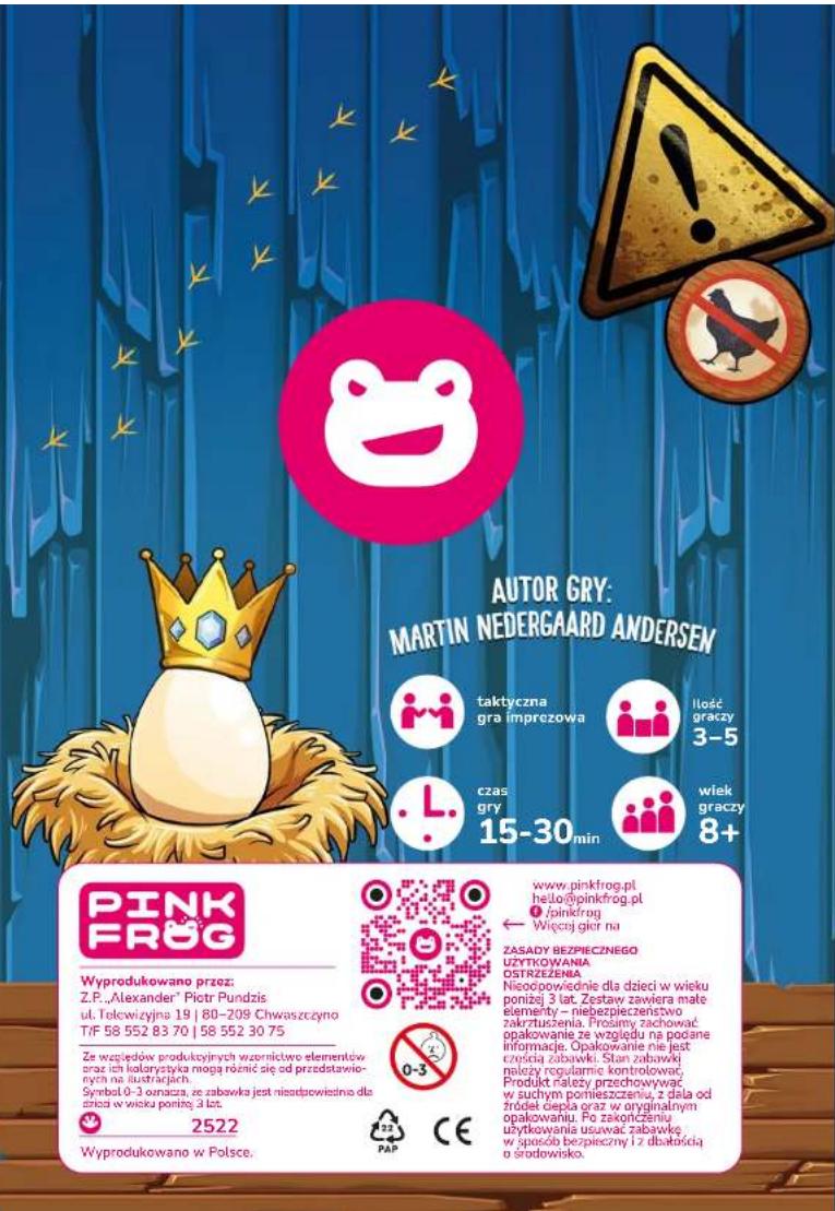 AUTOR GRY: MARTIN NEDERGAARD ANDERSEN taktyczna gra imprezowa Ilość graczy 3-5 czas gry 15-30 min wiek graczy 8+ PINK FROG Wyprodukowano przez: Z.P. „Alexander" Piotr Pundzis u.l. Telewizyjna 19 | 80-209 Chwaszczyno T/F 58 552 83 70 | 58 552 30 75 Ze względów produkcyjnych wzernictwo elementów oraz ich kolarystka mogą różnic się od przedstawie- nych na iustracyjnej. Symbol 0-3 omszca, ze zabawka jest nieodpowiednia dla dzńca w wiisku porinę: 3 lat. 2522 Wyprodukowano w Polsce. www.pinkfrog.pl hello@pinkfrog.pl #pinkfrog Włeczej gktor na ZASADY BEZPIECZNEGO UZYTKOWANIA OSTRZEŻENIA. Nisoopowsiednie dla dzieci w wieku ponizej 3 lat. Zystawy zawiera mate elementy – niebezpieczeństwo zakrzuszenia. Prosimy zachować opakowanie ze względu na podane informacji. Opakowanie nie jest częścią zabawki. Stan zabawki nleży regularnie kontrolować, Produkt rateży przechowywać w suchym ponieszczeniu, z dala od trodeł głęcia oraz w oryginalnym opakowaniu. Po zakończeniu utytkowania usuwać zabawkę w spaciło bezpieczny i z dbartością o środowisko.