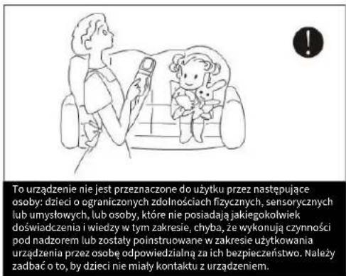 To urządzenie nie jest przeznaczone do użytku przez następujące osoby: dzieci o ograniczonych zdolnościach fizycznych, sensorycznych lub umysłowych, lub osoby, które nie posiadają jakiegokołwiek doświadczenia i wiedzy w tym zakresie, chyba, że wykonują czynności pod nadzorem lub zostały polinstruowane w zakresie użytkowania urządzenia przez osobę odpowiedzialną za ich bezpieczeństwo. Należy zadbać o to, by dzieci nie miały kontaktu z urządzeniem.