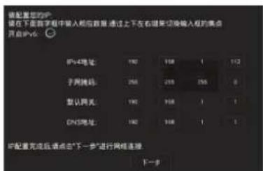 将配置您的IP 放在下面数字框中输入相应数据 通过上下左右键要切换输入框的集点 开启IPv6: IPv4地址: 190 198 1 112 子网掩码: 255 255 255 0 默认网关: 190 198 1 1 DNS地址: 190 198 1 1 IP配置完成后请点击“下一步”进行网络连接 下一步