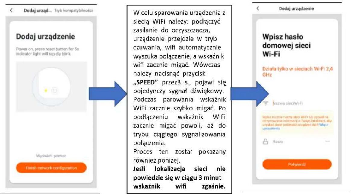 Dodaj urząd... Tryb kompatybilności Dodaj urządzenie Power on, press reset button for 5s indicator light will rapidly blink Wyświeti pomoc Finish network configuration W celu sparowania urządzenia z siecią WiFi należy: podłączyć zasilanie do oczyszczacza, urządzenie przejdzie w tryb czuwania, wifi automatycznie wyszuka połączenie, a wskaźnik wifi zacznie migać. Wówczas należy nacisnąć przycisk „SPEED" przez3 s., pojawi się pojedynczy sygnał dźwiękowy. Podczas parowania wskaźnik WiFi zacznie szybko migać. Po podłączeniu wskaźnik WiFi zacznie migać powoli, aż do trybu ciągłego sygnalizowania połączenia. Proces ten został pokazany również poniżej. Jeśli lokalizacja sieci nie powiedzie się w ciągu 3 minut wskaźnik wifi zgaśnie. Dodaj urządzenie Wpisz hasło domowej sieci Wi-Fi Działa tylko w sieciach Wi-Fi 2,4 GHz Nazwa sieciWi-Fi Wiązu recznie nazowy sieci WiFi lub zażół na ontrzytowanie informacji o Twpąej lokalizacji, aby wyjskań dane jedieskich urządzeń wi-Fi włącze uprawienia Hasło Potwierdź