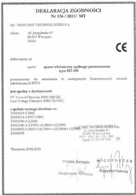 DEKLARACJA ZGODNOŚCI Nr 156 / 2011/ MT My MESCOMP TECHNOLOGIES S.A. Address: Al. Jerejärneki 47 00.697 Wartzawa Polska CE deklarajemy, ze synih: aparat telefoniczny ogólnego przeznaczenia typu MT-518 preznaczony do stosowania w analogowych komutowanych sieciach telefonicznych PSTN jest zgodny z dyrektywami: FC Control Directive 2004/108/EC Low Voltage Directive 2006/95/EEC i spełnia wymogi określone w: EN55014-1:2006 EN55014-2:1997+2001 EN61000-3-2:2006 EN61000-3-2:1995+A1:2001+A2:2005 EN60335-1:2002+A11:2004+A12:2006+A2:2009 EN60335 Wąstawa 20.02.2011 Al. Jerejärneki 47 Wąstawa 20.02.2011 Prizes Zarządu WICE PREZES Molgrzata Pyrouska Krzysztof Patrong