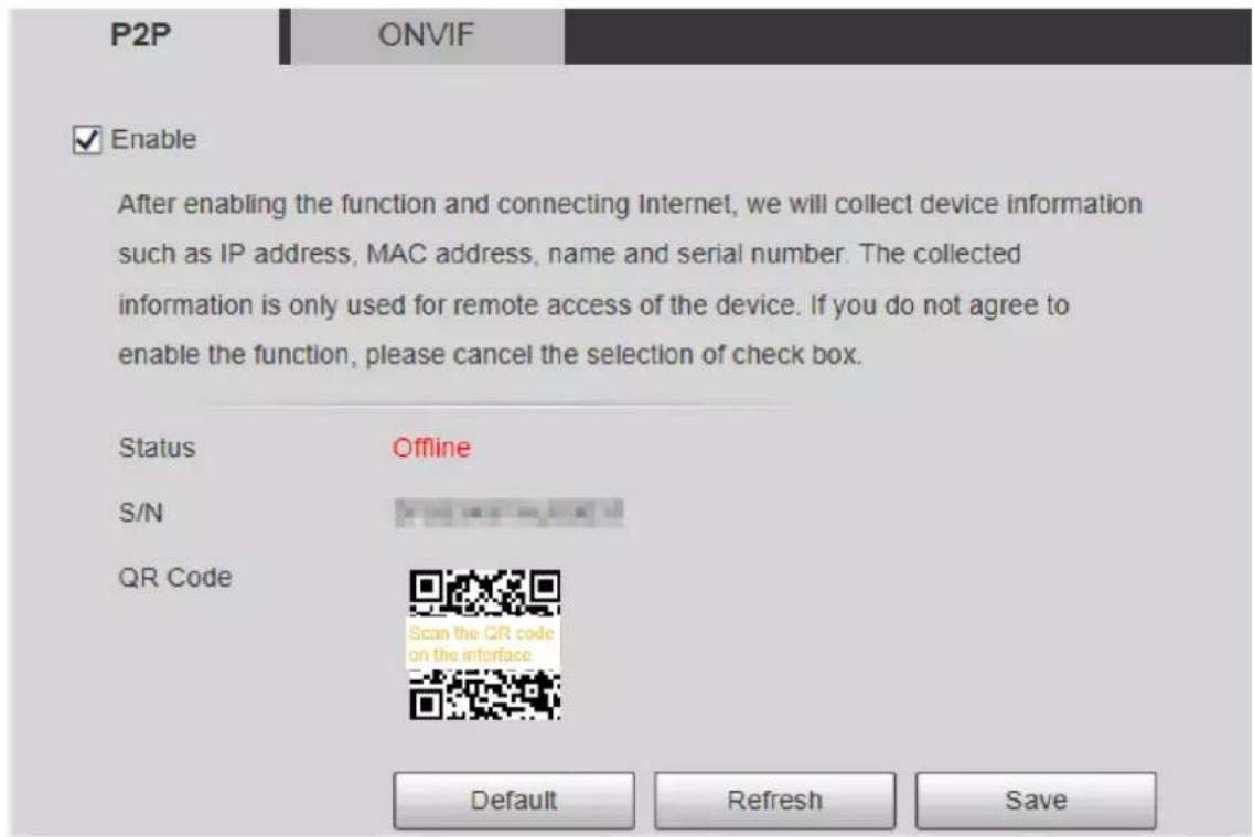 P2P ONVIF Enable After enabling the function and connecting Internet, we will collect device information such as IP address, MAC address, name and serial number. The collected information is only used for remote access of the device. If you do not agree to enable the function, please cancel the selection of check box. Status Offline S/N QR Code Scan the QR code on the interface Default Refresh Save