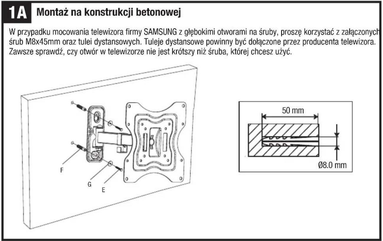 1A Montaż na konstrukcji betonowej W przypadku mocowania telewizora firmy SAMSUNG z głębokimi otworami na śruby, proszę korzystać z załączonych śrub M8x45mm oraz tulei dystansowych. Tuleje dystansowe powinny być dołączone przez producenta telewizora. Zawsze sprawdź, czy otwór w telewizorze nie jest krótszy niż śruba, której chcesz użyć. F G E 50 mm Ø8.0 mm
