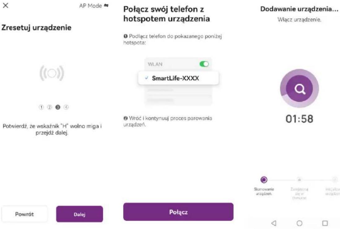 AP Mode Zresetuj urządzenie Połącz swój telefon z hotspotem urządzenia Podłącz telefon do pokazanego poniżej hotspota: WLAN SmartLife-XXXX Potwierdź, że wskaźnik "H" wolno miga i przejdź dalej. Wroć i kontynuuj proces parowania urządzeń. Dodawanie urządzenia... Włącz urządzenie. 01:58 Powrót Dalej Połącz Stanowanie urządzeń. Zamjestruj alg. w chimane Inocjalne urządzeń