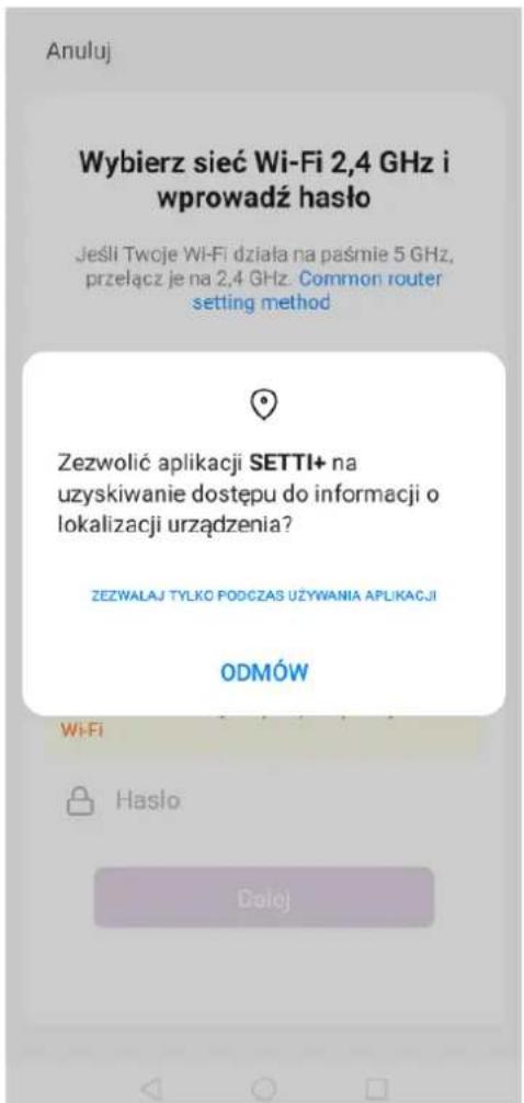 Anuluj Wybierz sieć Wi-Fi 2,4 GHz i wprowadź haśło Jeśli Twoje Wi-Fi działa na paśmie 5 GHz, przełącz je na 2,4 GHz. Common router setting method Zezwolić aplikacji SETTI+ na uzyskiwanie dostępu do informacji o lokalizacji urządzenia? ZEZWALAJ TYŁKO PODCZAS UŻYWANIA APLIKACJI ODMÓW Wi-Fi Hasło Dolej