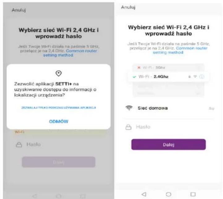 Anuluj Wybierz sieć Wi-Fi 2,4 GHz i wprowadź hasło Jeśli Twoje Wi-Fi działa na paśmie 5 GHz, przełącz je na 2,4 GHz. Common router setting method Zezwolić aplikacji SETTI+ na uzyskiwanie dostępu do informacji o lokalizacji urządzenia? ZEZWALAJ TYŁRO PODCZAS UŻYWANA APLIKACJI ODMÓW Wi-Fi Hasło Dalej Anuluj Wybierz sieć Wi-Fi 2,4 GHz i wprowadź hasło Jeśli Twoje Wi-Fi działa na paśmie 5 GHz, przełącz je na 2,4 GHz. Common router setting method × Wi-Fi - 5GHz ✓ Wi-Fi - 2.4GHz Sieć domowa Hasło Dalej