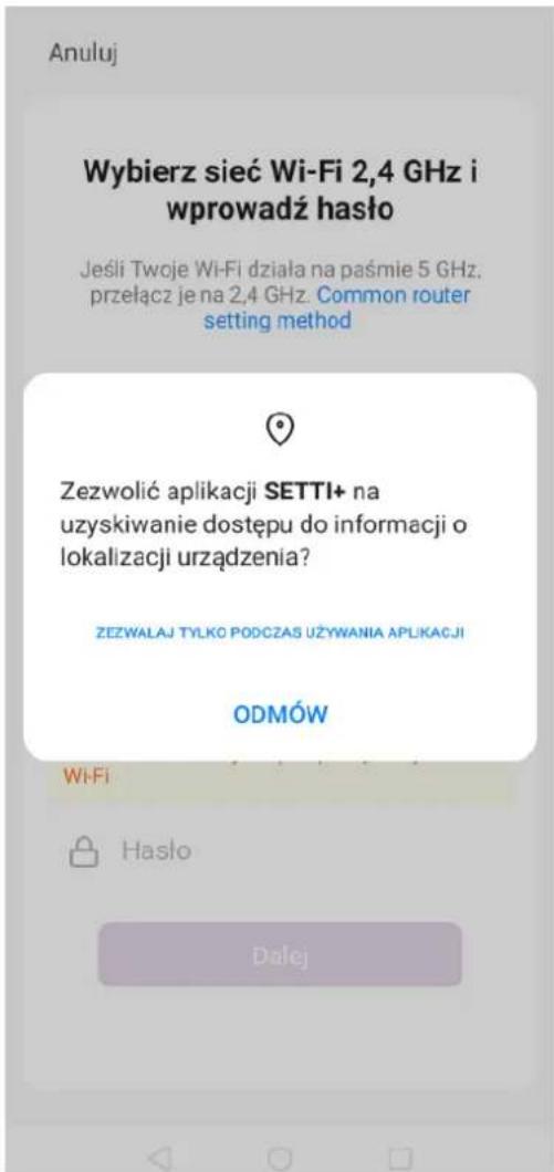 Anuluj Wybierz sieć Wi-Fi 2,4 GHz i wprowadź hasło Jeśli Twoje Wi-Fi działa na paśmie 5 GHz, przełącz je na 2,4 GHz. Common router setting method Zezwolić aplikacji SETTI+ na uzyskiwanie dostępu do informacji o lokalizacji urządzenia? ZEZWALAJ TYLKO PODCZAS UŻYWANIA APLIKACJI ODMÓW Wi-Fi Hasło Dalej