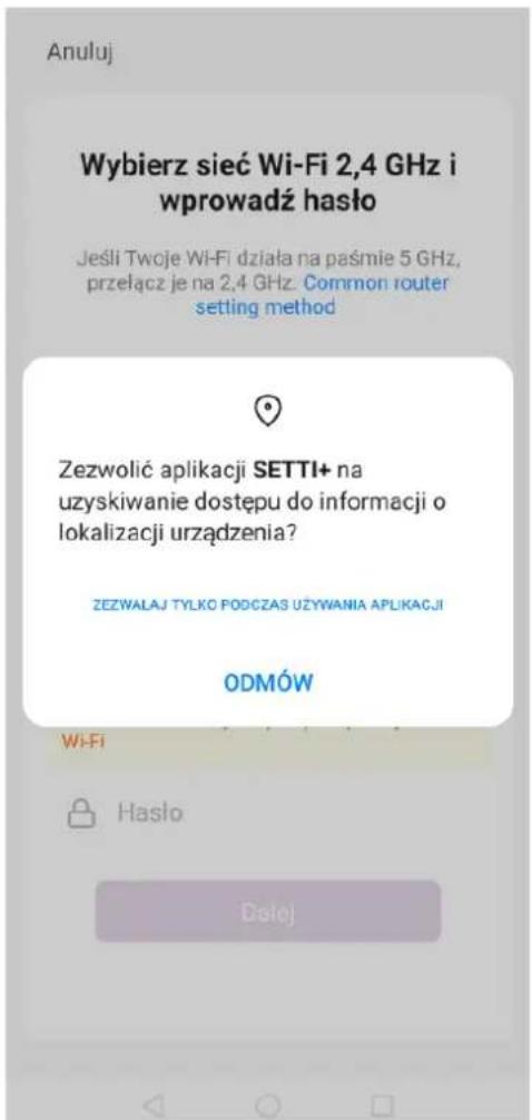 Anuluj Wybierz sieć Wi-Fi 2,4 GHz i wprowadź haśło Jeśli Twoje Wi-Fi działa na paśmie 5 GHz, przełącz je na 2,4 GHz. Common router setting method Zezwolić aplikacji SETTI+ na uzyskiwanie dostępu do informacji o lokalizacji urządzenia? ZEZWALAJ TYŁKO PODCZAS UŻYWANIA APLIKACJI ODMÓW Wi-Fi Hasło Dalej