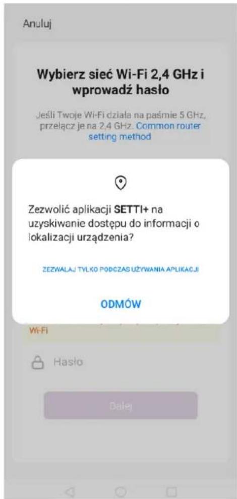 Anuluj Wybierz sieć Wi-Fi 2,4 GHz i wprowadź hasło Jeśli Twoje Wi-Fi działa na paśmie 5 GHz, przełącz je na 2,4 GHz. Common router setting method Zezwolić aplikacji SETTI+ na uzyskiwanie dostępu do informacji o lokalizacji urządzenia? ZEZWALAJ TYŁKO PODCZAS UŻYWANIA APLIKACJI ODMÓW Wi-Fi Hasło Dalej
