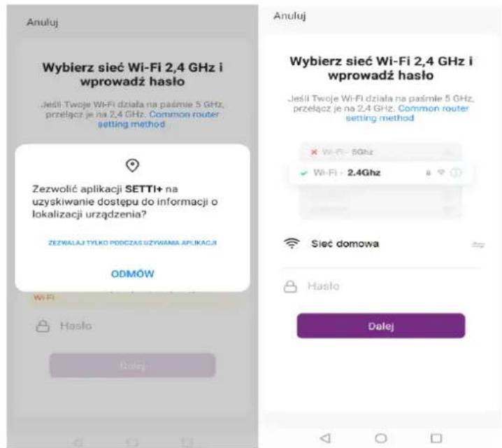 Anuluj Wybierz sieć Wi-Fi 2,4 GHz i wprowadź hasło Jeśli Twoje Wi-Fi działa na pasmie 5 GHz, przełącz je na 2,4 GHz. Common router setting method Zezwolić aplikacji SETTI+ na uzyskiwanie dostępu do informacji o lokalizacji urządzenia? ZEZWALAJ TYŁKO PODCZAS UŻYWAMĄ APLIKACJI ODMÓW Wi-Fi Hasło Dalej Anuluj Wybierz sieć Wi-Fi 2,4 GHz i wprowadź hasło Jeśli Twoje Wi-Fi działa na pasmie 5 GHz, przełącz je na 2,4 GHz. Common router setting method × Wi-Fi - 5GHz ✓ Wi-Fi - 2.4GHz Siec domowa Hasło Dalej