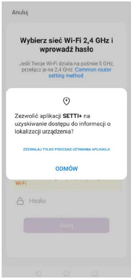 Anuluj Wybierz sieć Wi-Fi 2,4 GHz i wprowadź haśło Jeśli Twoje Wi-Fi działa na paśmie 5 GHz, przełącz je na 2,4 GHz. Common router setting method Zezwolić aplikacji SETTI+ na uzyskiwanie dostępu do informacji o lokalizacji urządzenia? ZEZWALAJ TYŁKO PODCZAS UŻYWANIA APLIKACJI ODMÓW Wi-Fi Hasło Dalej