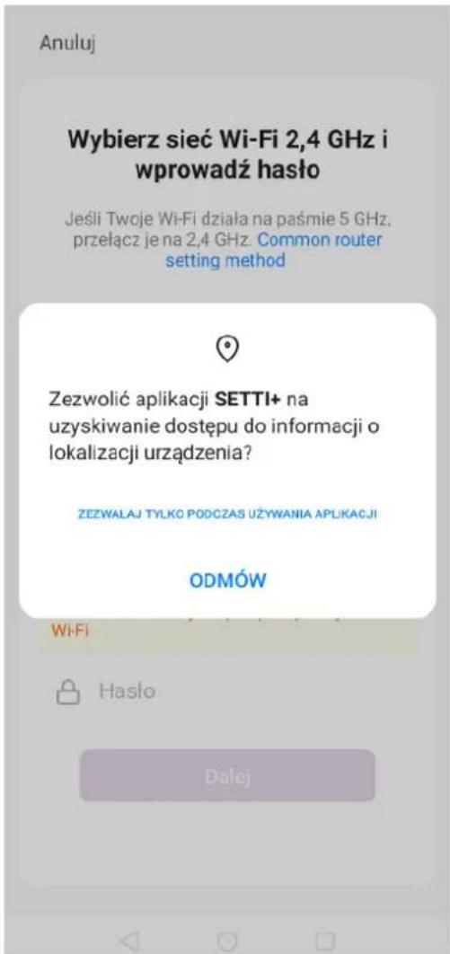Anuluj Wybierz sieć Wi-Fi 2,4 GHz i wprowadź hasło Jeśli Twoje Wi-Fi działa na paśmie 5 GHz, przełącz je na 2,4 GHz. Common router setting method Zezwolić aplikacji SETTI+ na uzyskiwanie dostępu do informacji o lokalizacji urządzenia? ZEZWALAJ TYLKO PODCZAS UŻYWANIA APLIKACJI ODMÓW Wi-Fi Hasło Dalej