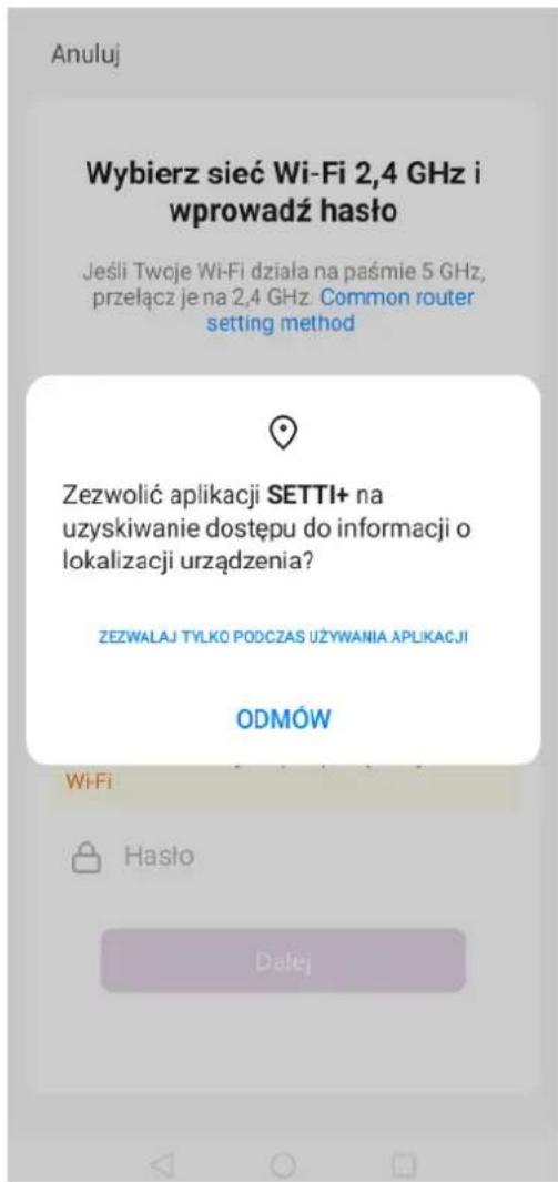 Anuluj Wybierz sieć Wi-Fi 2,4 GHz i wprowadź haśło Jeśli Twoje Wi-Fi działa na paśmie 5 GHz, przełącz je na 2,4 GHz Common router setting method Zezwolić aplikacji SETTI+ na uzyskiwanie dostępu do informacji o lokalizacji urządzenia? ZEZWALAJ TYLKO PODCZAS UŻYWANIA APLIKACJI ODMÓW WiFi Hasło Datej