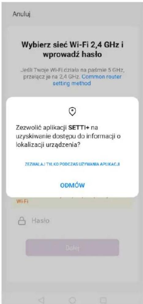 Anuluj Wybierz sieć Wi-Fi 2,4 GHz i wprowadź hasło Jeśli Twoje Wi-Fi działa na paśmie 5 GHz, przełącz je na 2,4 GHz. Common router setting method Zezwolić aplikacji SETTI+ na uzyskiwanie dostępu do informacji o lokalizacji urządzenia? ZEZWALAJ TYLKO PODCZAS UŻYWANIA APLIKACJI ODMÓW Wi-Fi Hasło Dalej