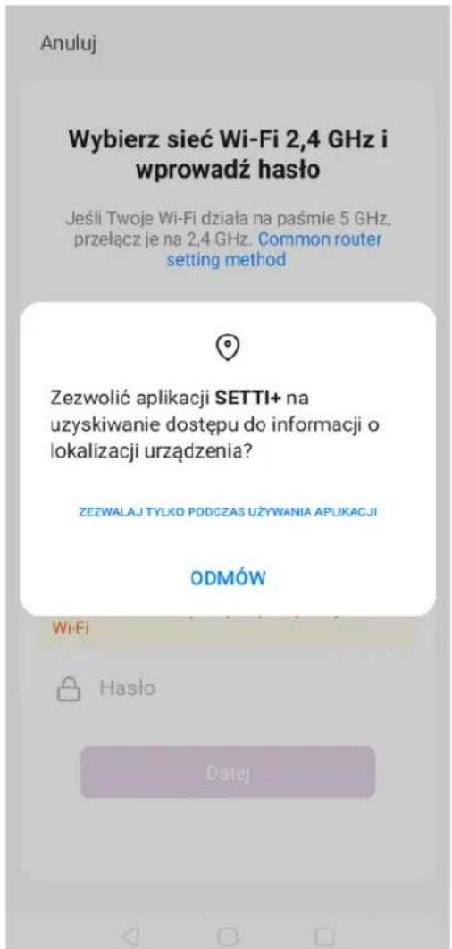 Anuluj Wybierz sieć Wi-Fi 2,4 GHz i wprowadź haśło Jeśli Twoje Wi-Fi działa na paśmie 5 GHz, przełącz je na 2,4 GHz. Common router setting method Zezwolić aplikacji SETTI+ na uzyskiwanie dostępu do informacji o lokalizacji urządzenia? ZEZWALAJ TYLKO PODCZAS UŻYWANIA APLIKACJI ODMÓW Wi-Fi Hasło Dalej