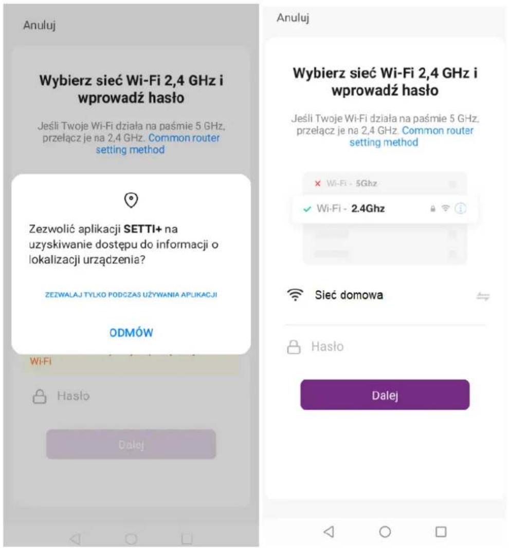 Anuluj Wybierz sieć Wi-Fi 2,4 GHz i wprowadź hasło Jeśli Twoje Wi-Fi działa na paśmie 5 GHz, przełącz je na 2,4 GHz. Common router setting method Zezwolić aplikacji SETTI+ na uzyskiwanie dostępu do informacji o lokalizacji urządzenia? ZEZWALAJ TYLKO PODCZAS UŻYWANIA APLIKACJI ODMÓW Wi-Fi Hasło Dalej Anuluj Wybierz sieć Wi-Fi 2,4 GHz i wprowadź hasło Jeśli Twoje Wi-Fi działa na paśmie 5 GHz, przełącz je na 2,4 GHz. Common router setting method × Wi-Fi - 5Ghz ✓ Wi-Fi - 2.4Ghz Sieć domowa Hasło Dalej