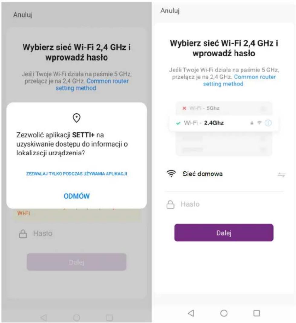 Anuluj Wybierz sieć Wi-Fi 2,4 GHz i wprowadź hasło Jeśli Twoje Wi-Fi działa na paśmie 5 GHz, przełącz je na 2,4 GHz. Common router setting method Zezwolić aplikacji SETTI+ na uzyskiwanie dostępu do informacji o lokalizacji urządzenia? ZEZWALAJ TYLKO PODCZAS UŻYWANIA APLIKACJI ODMÓW Wi-Fi Hasło Dalej Anuluj Wybierz sieć Wi-Fi 2,4 GHz i wprowadź hasło Jeśli Twoje Wi-Fi działa na paśmie 5 GHz, przełącz je na 2,4 GHz. Common router setting method × WiFi - 5Ghz ✓ WiFi - 2.4Ghz Sieć domowa Hasło Dalej