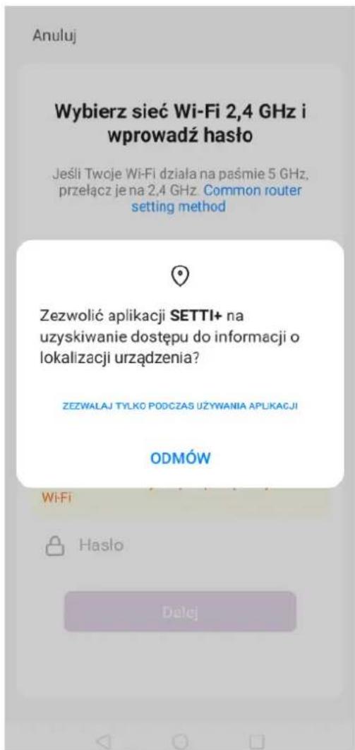 Anuluj Wybierz sieć Wi-Fi 2,4 GHz i wprowadź haśło Jeśli Twoje Wi-Fi działa na paśmie 5 GHz, przełącz je na 2,4 GHz. Common router setting method Zezwolić aplikacji SETTI+ na uzyskiwanie dostępu do informacji o lokalizacji urządzenia? ZEZWALAJ TYLKO PODCZAS UŻYWANIA APLIKACJI ODMÓW Wi-Fi Hasło Dalej