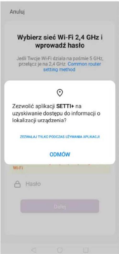 Anuluj Wybierz sieć Wi-Fi 2,4 GHz i wprowadź haśło Jeśli Twoje Wi-Fi działa na paśmie 5 GHz, przełącz je na 2,4 GHz. Common router setting method Zezwolić aplikacji SETTI+ na uzyskiwanie dostępu do informacji o lokalizacji urządzenia? ZEZWALAJ TYLKO PODCZAS UŻYWANIA APLIKACJI ODMÓW Wi-Fi Hasło Dalej