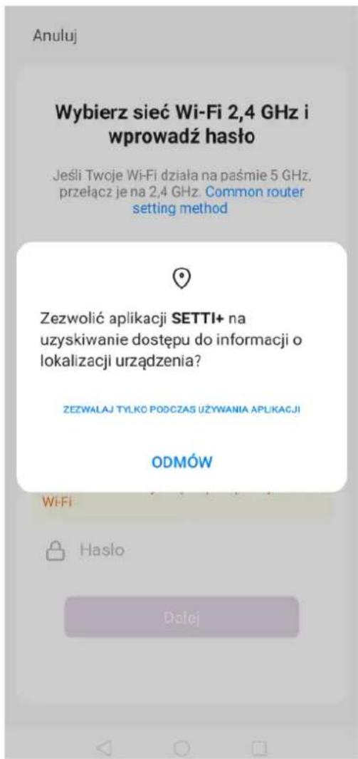 Anuluj Wybierz sieć Wi-Fi 2,4 GHz i wprowadź haśło Jeśli Twoje Wi-Fi działa na paśmie 5 GHz, przełącz je na 2,4 GHz. Common router setting method Zezwolić aplikacji SETTI+ na uzyskiwanie dostępu do informacji o lokalizacji urządzenia? ZEZWALAJ TYŁKO PODCZAS UŻYWANIA APLIKACJI ODMÓW WiFi Hasło Dalej