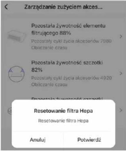 Zarzadzanie zużyciem akces... Pozostała żywotność elementu filtrującego 88% Pozostały cyki życia akcesoriów 7980 Obliczanie czasu Pozostała żywotność szczotki 82% Pozostały cyki życia akcesoriów 4920 Obliczanie czasu Resetowanie filtra Hepa Resetowanie filtra Hepa Anuluj Potwierdź