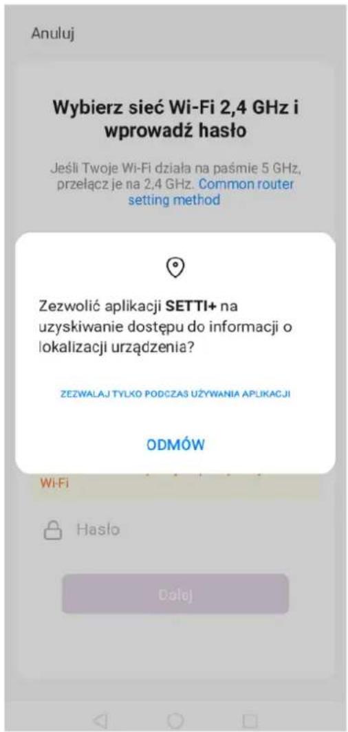 Anuluj Wybierz sieć Wi-Fi 2,4 GHz i wprowadź haśło Jeśli Twoje Wi-Fi działa na paśmie 5 GHz, przełącz je na 2,4 GHz. Common router setting method Zezwolić aplikacji SETTI+ na uzyskiwanie dostępu do informacji o lokalizacji urządzenia? ZEZWALAJ TYLKO PODCZAS UŻYWANIA APLIKACJI ODMÓW Wi-Fi Hasło Dolej