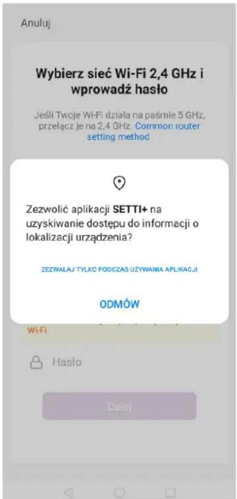 Anuluj Wybierz sieć Wi-Fi 2,4 GHz i wprowadź hało Jeśli Twoje Wi-Fi działa na paśmie 5 GHz, przełącz je na 2,4 GHz. Common router setting method Zezwolić aplikacji SETTI+ na uzyskiwanie dostępu do informacji o lokalizacji urządzenia? ZEZWALAJ TYŁKO PODCZAS UŻYWANIA APLIKACJI ODMÓW Wi-Fi Hasło Dolej