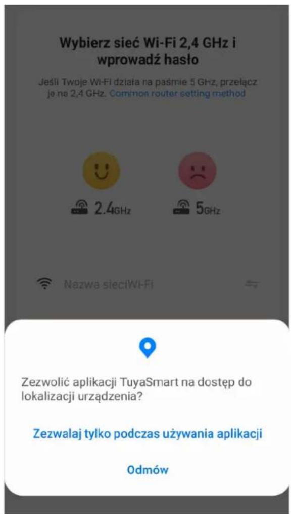 Wybierz sieć Wi-Fi 2,4 GHz i wprowadź hasło Jeśli Twoje Wi-Fi działa na paśmie 5 GHz, przełącz je na 2,4 GHz. Common router setting method 2.4GHz 5GHz Nazwa sieciWi-Fi Zezwolić aplikacji TuyaSmart na dostęp do lokalizacji urządzenia? Zezwalaj tylko podczas używania aplikacji Odmów