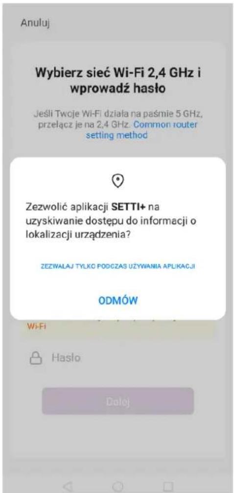 Anuluj Wybierz sieć Wi-Fi 2,4 GHz i wprowadź hało Jeśli Twoje Wi-Fi działa na paśmie 5 GHz, przełącz je na 2,4 GHz. Common router setting method Zezwolić aplikacji SETTI+ na uzyskiwanie dostępu do informacji o lokalizacji urządzenia? ZEZWALAJ TYŁKO PODCZAS UŻYWANIA APLIKACJI ODMÓW Wi-Fi Hasło Dolej