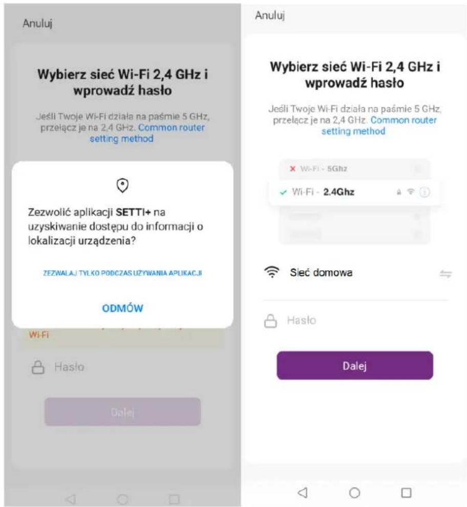 Anuluj Wybierz sieć Wi-Fi 2,4 GHz i wprowadź hasło Jeśli Twoje Wi-Fi działa na paśmie 5 GHz, przełącz je na 2,4 GHz. Common router setting method Zezwolić aplikacji SETTI+ na uzyskiwanie dostępu do informacji o lokalizacji urządzenia? ZEZWALAJ TYLKO PODCZAS UŻYWANIA APUŁKACJI ODMÓW Wi-Fi Hasło Dalej Anuluj Wybierz sieć Wi-Fi 2,4 GHz i wprowadź hasło Jeśli Twoje Wi-Fi działa na paśmie 5 GHz, przełącz je na 2,4 GHz. Common router setting method × Wi-Fi - 5Ghz ✓ Wi-Fi - 2.4Ghz Sieć domowa Hasło Dalej