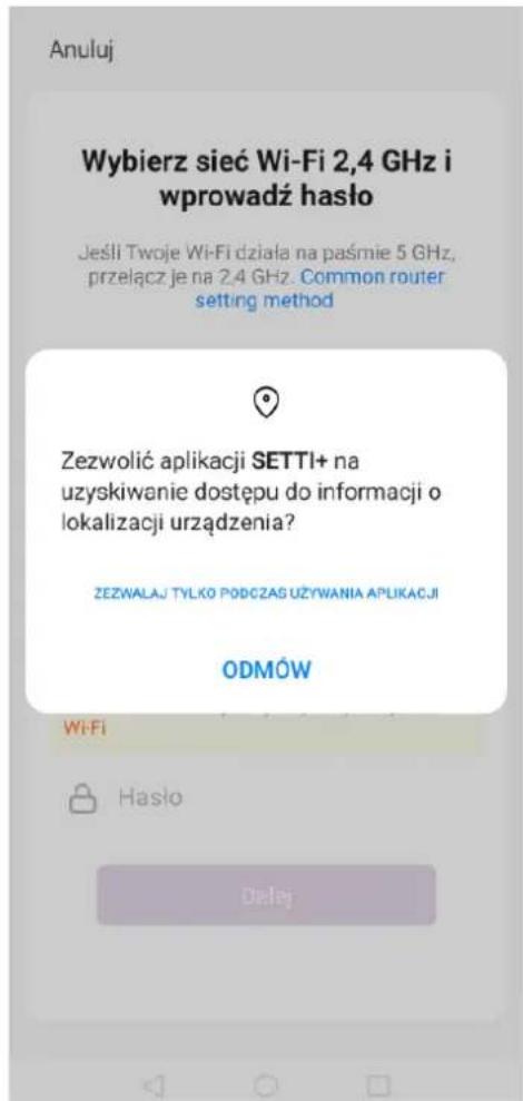 Anuluj Wybierz sieć Wi-Fi 2,4 GHz i wprowadź hasło Jeśli Twoje Wi-Fi działa na paśmie 5 GHz, przełącz je na 2.4 GHz. Common router setting method Zezwolić aplikacji SETTI+ na uzyskiwanie dostępu do informacji o lokalizacji urządzenia? ZEZWALAJ TYŁKO PODCZAS UŻYWANIA APLIKACJI ODMÓW Wi-Fi Hasło Datej